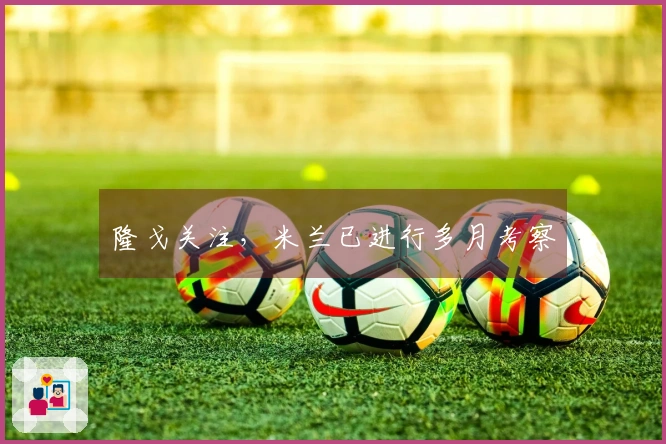 隆戈关注，米兰已进行多月考察