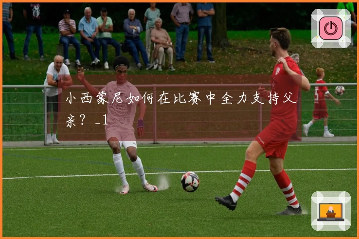 小西蒙尼如何在比赛中全力支持父亲？_1