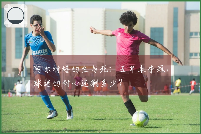 阿尔特塔的生与死：五年未夺冠，球迷的耐心还剩多少？