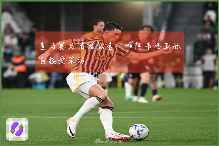 皇马赛后情绪低落，唯阿韦洛亚独自接受采访