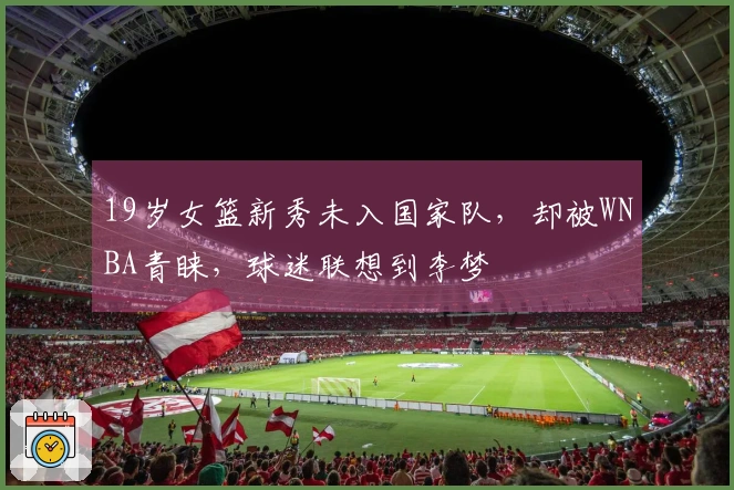 19岁女篮新秀未入国家队，却被WNBA青睐，球迷联想到李梦