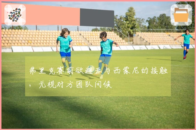弗里克赛前欲避开与西蒙尼的接触，无视对方团队问候