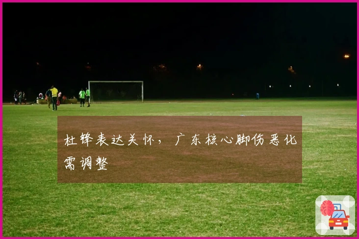 杜锋表达关怀，广东核心脚伤恶化需调整