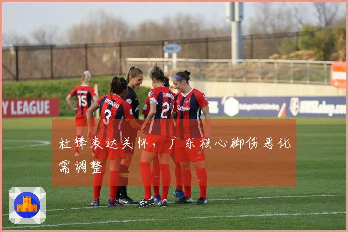 杜锋表达关怀，广东核心脚伤恶化需调整