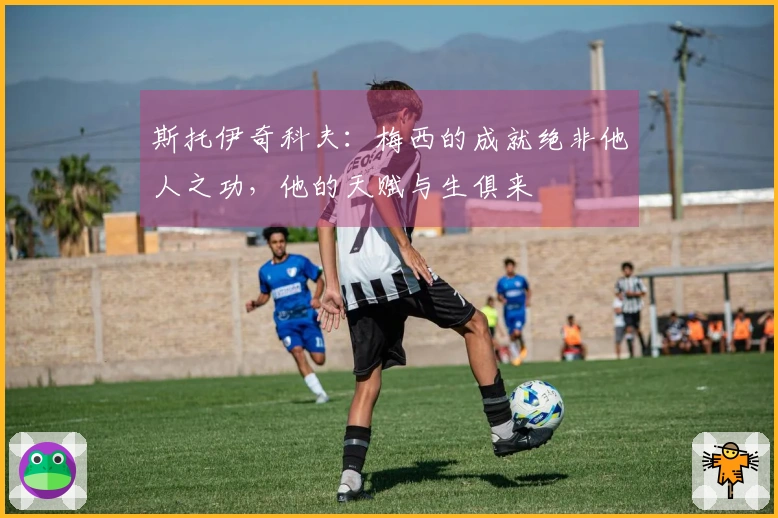 斯托伊奇科夫：梅西的成就绝非他人之功，他的天赋与生俱来