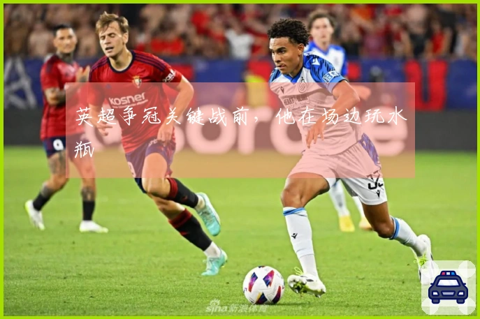 英超争冠关键战前，他在场边玩水瓶