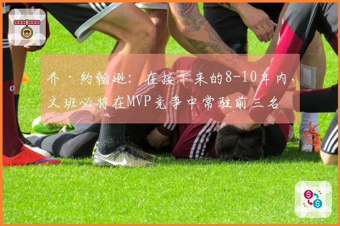 乔·约翰逊：在接下来的8-10年内，文班必将在MVP竞争中常驻前三名