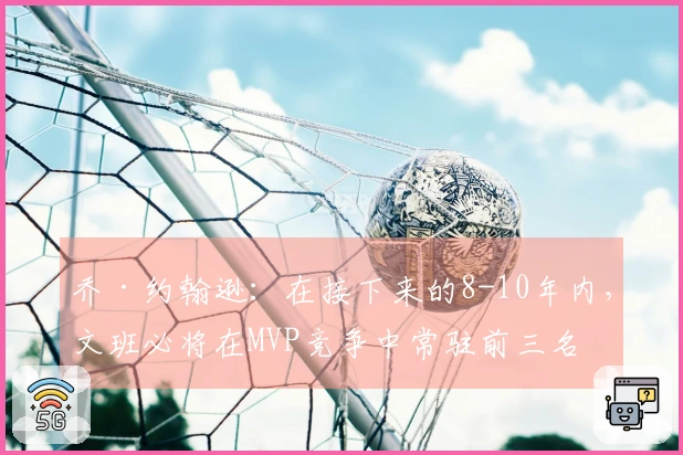 乔·约翰逊：在接下来的8-10年内，文班必将在MVP竞争中常驻前三名
